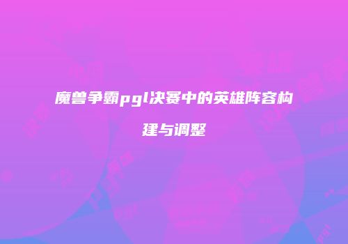魔兽争霸pgl决赛中的英雄阵容构建与调整