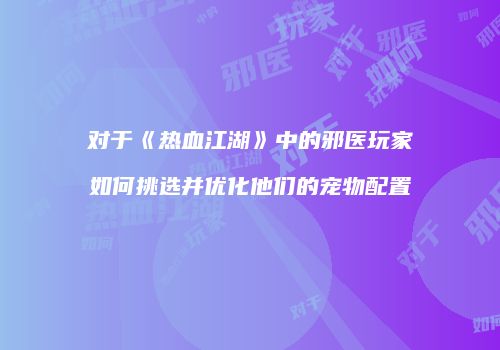 对于《热血江湖》中的邪医玩家如何挑选并优化他们的宠物配置