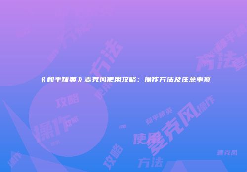 《和平精英》麦克风使用攻略：操作方法及注意事项