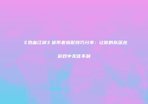 《热血江湖》货币套搭配技巧分享:让你的队伍在游戏中无往不利