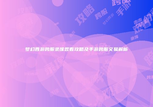梦幻西游跨服录像观看攻略及手游跨服交易解析
