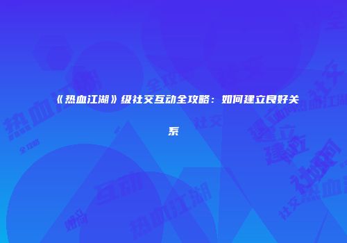 《热血江湖》级社交互动全攻略：如何建立良好关系