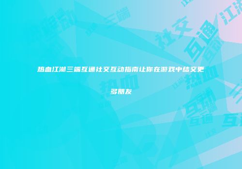 热血江湖三端互通社交互动指南让你在游戏中结交更多朋友