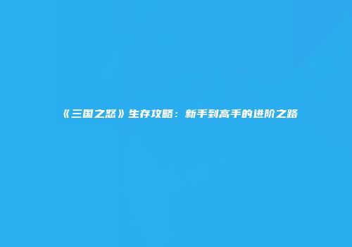 《三国之怒》生存攻略：新手到高手的进阶之路