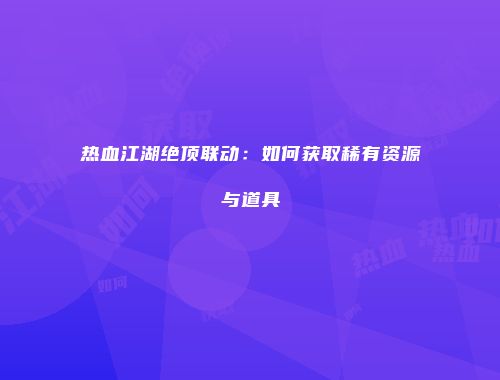 热血江湖绝顶联动：如何获取稀有资源与道具
