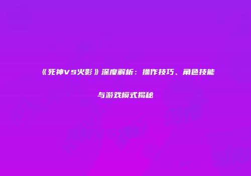 《死神VS火影》深度解析：操作技巧、角色技能与游戏模式揭秘