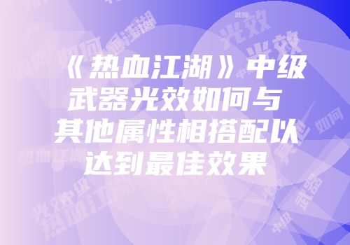 《热血江湖》中级武器光效如何与其他属性相搭配以达到最佳效果