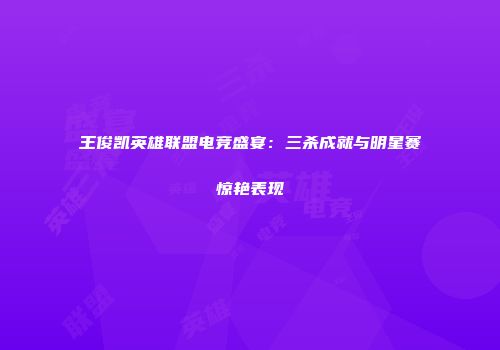 王俊凯英雄联盟电竞盛宴：三杀成就与明星赛惊艳表现