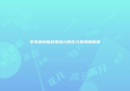 不氪金也能稳拿高分的花儿爱消除秘籍