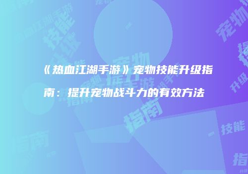 《热血江湖手游》宠物技能升级指南:提升宠物战斗力的有效方法