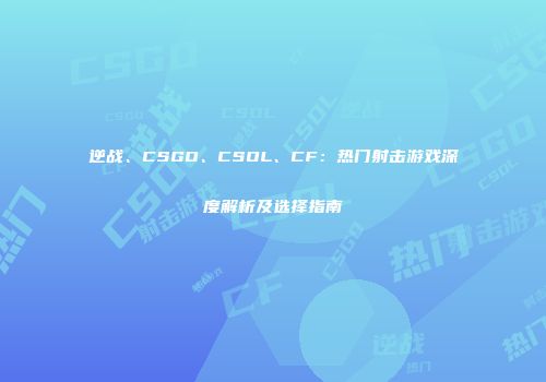 逆战、CSGO、CSOL、CF：热门射击游戏深度解析及选择指南