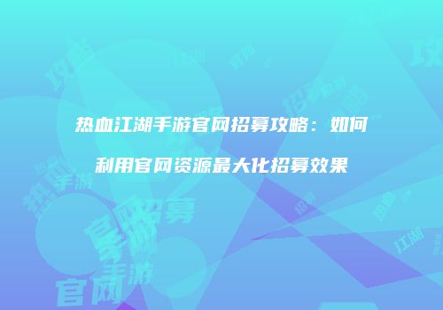 热血江湖手游官网招募攻略:如何利用官网资源最大化招募效果