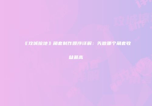 《攻城掠地》角套制作顺序详解：先做哪个角套收益最高
