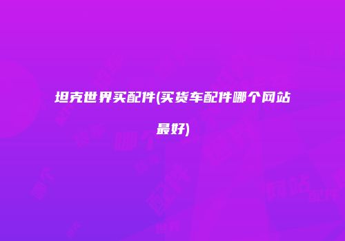 坦克世界买配件(买货车配件哪个网站最好)