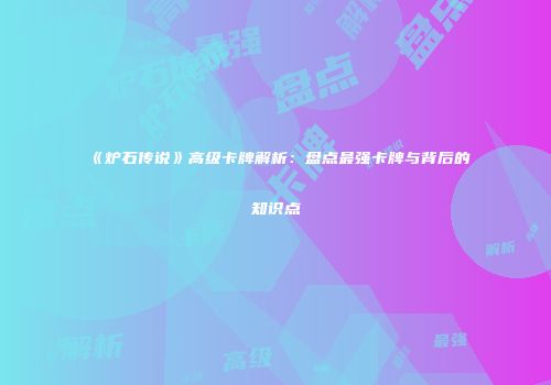 《炉石传说》高级卡牌解析：盘点最强卡牌与背后的知识点