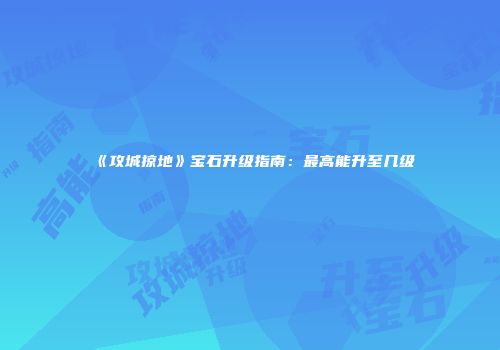 《攻城掠地》宝石升级指南：最高能升至几级