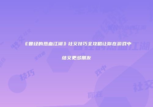 《曾经的热血江湖》社交技巧全攻略让你在游戏中结交更多朋友