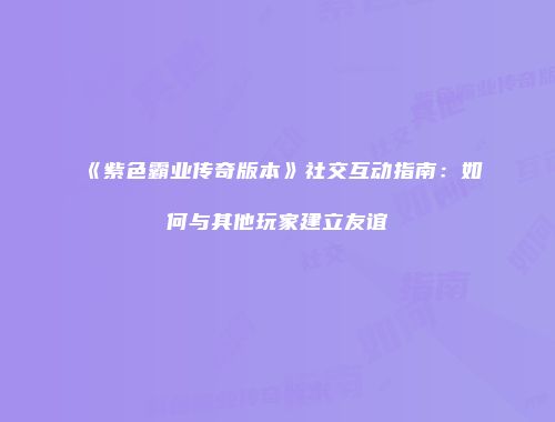《紫色霸业传奇版本》社交互动指南：如何与其他玩家建立友谊