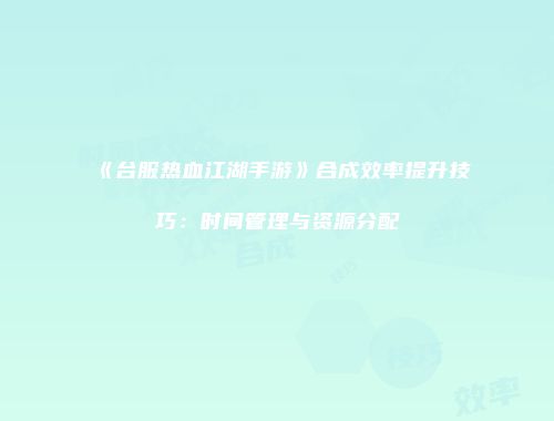 《台服热血江湖手游》合成效率提升技巧：时间管理与资源分配