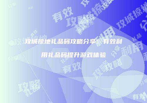 攻城掠地礼品码攻略分享：有效利用礼品码提升游戏体验