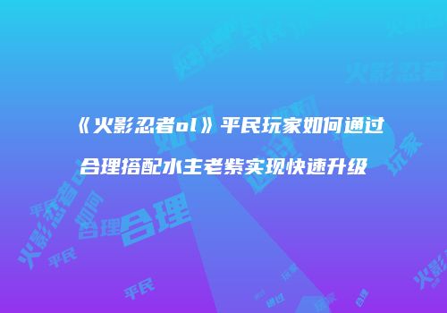 《火影忍者ol》平民玩家如何通过合理搭配水主老紫实现快速升级