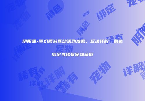 阴阳师×梦幻西游联动活动攻略：玩法详解、角色绑定与稀有宠物获取