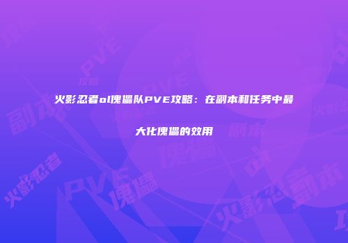 火影忍者ol傀儡队PVE攻略：在副本和任务中最大化傀儡的效用