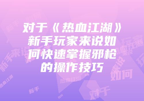 对于《热血江湖》新手玩家来说如何快速掌握邪枪的操作技巧