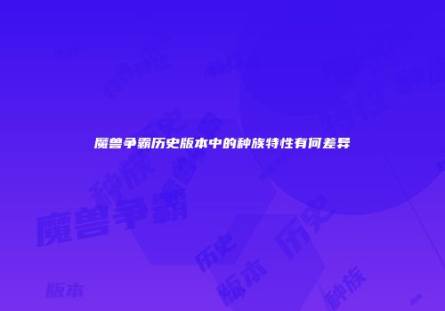 魔兽争霸历史版本中的种族特性有何差异