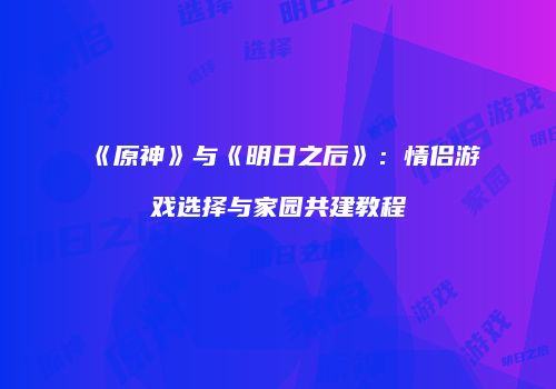 《原神》与《明日之后》：情侣游戏选择与家园共建教程