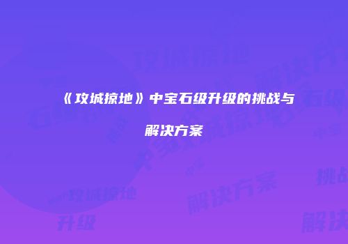 《攻城掠地》中宝石级升级的挑战与解决方案
