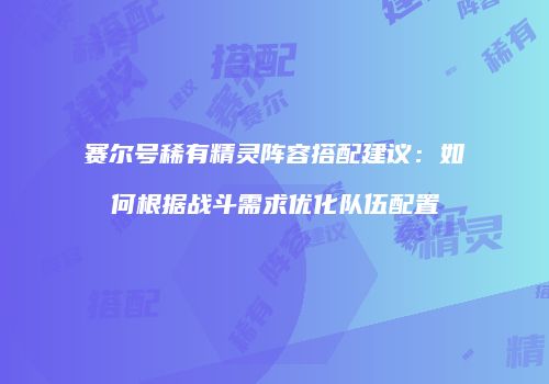赛尔号稀有精灵阵容搭配建议:如何根据战斗需求优化队伍配置