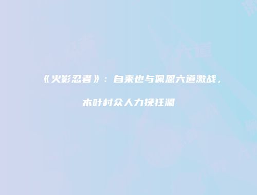 《火影忍者》：自来也与佩恩六道激战，木叶村众人力挽狂澜