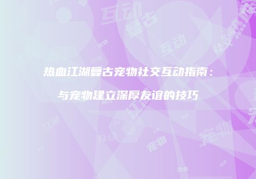 热血江湖复古宠物社交互动指南：与宠物建立深厚友谊的技巧
