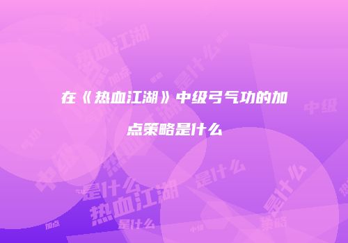 在《热血江湖》中级弓气功的加点策略是什么