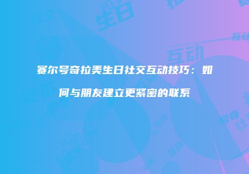 赛尔号奇拉美生日社交互动技巧:如何与朋友建立更紧密的联系