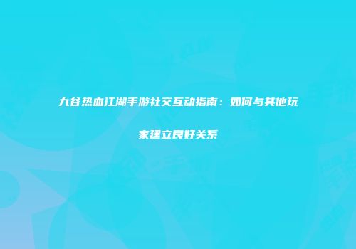 九谷热血江湖手游社交互动指南：如何与其他玩家建立良好关系