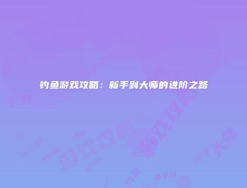 钓鱼游戏攻略：新手到大师的进阶之路