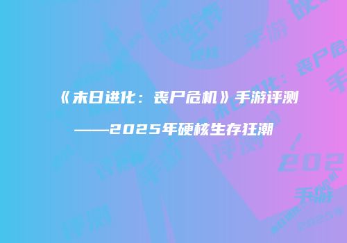 《末日进化：丧尸危机》手游评测——2025年硬核生存狂潮