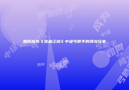 如何成为《热血江湖》中级弓箭手的顶尖玩家