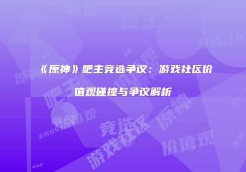 《原神》吧主竞选争议：游戏社区价值观碰撞与争议解析
