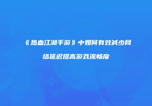 《热血江湖手游》中如何有效减少网络延迟提高游戏流畅度