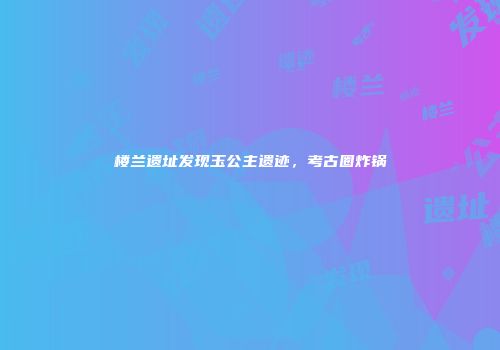 楼兰遗址发现玉公主遗迹，考古圈炸锅