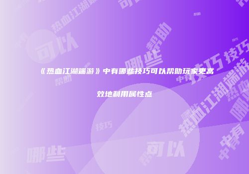 《热血江湖端游》中有哪些技巧可以帮助玩家更高效地利用属性点