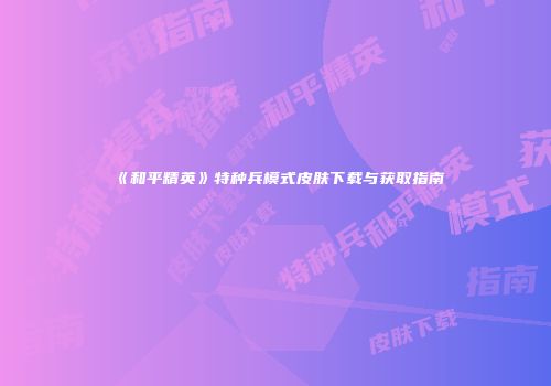 《和平精英》特种兵模式皮肤下载与获取指南