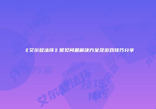 《艾尔登法环》常见问题解决方案及游戏技巧分享