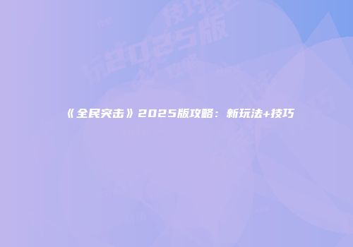 《全民突击》2025版攻略:新玩法+技巧