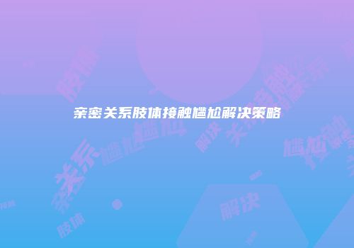 亲密关系肢体接触尴尬解决策略