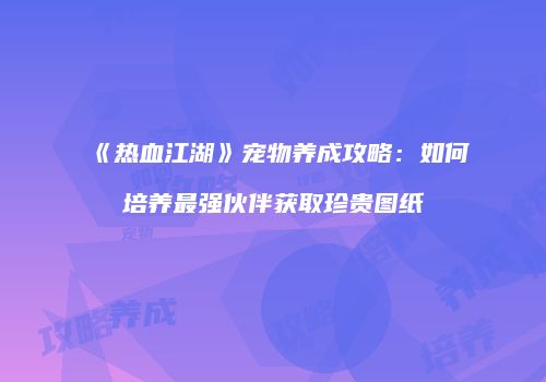 《热血江湖》宠物养成攻略:如何培养最强伙伴获取珍贵图纸