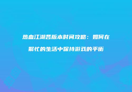热血江湖各版本时间攻略：如何在繁忙的生活中保持游戏的平衡
